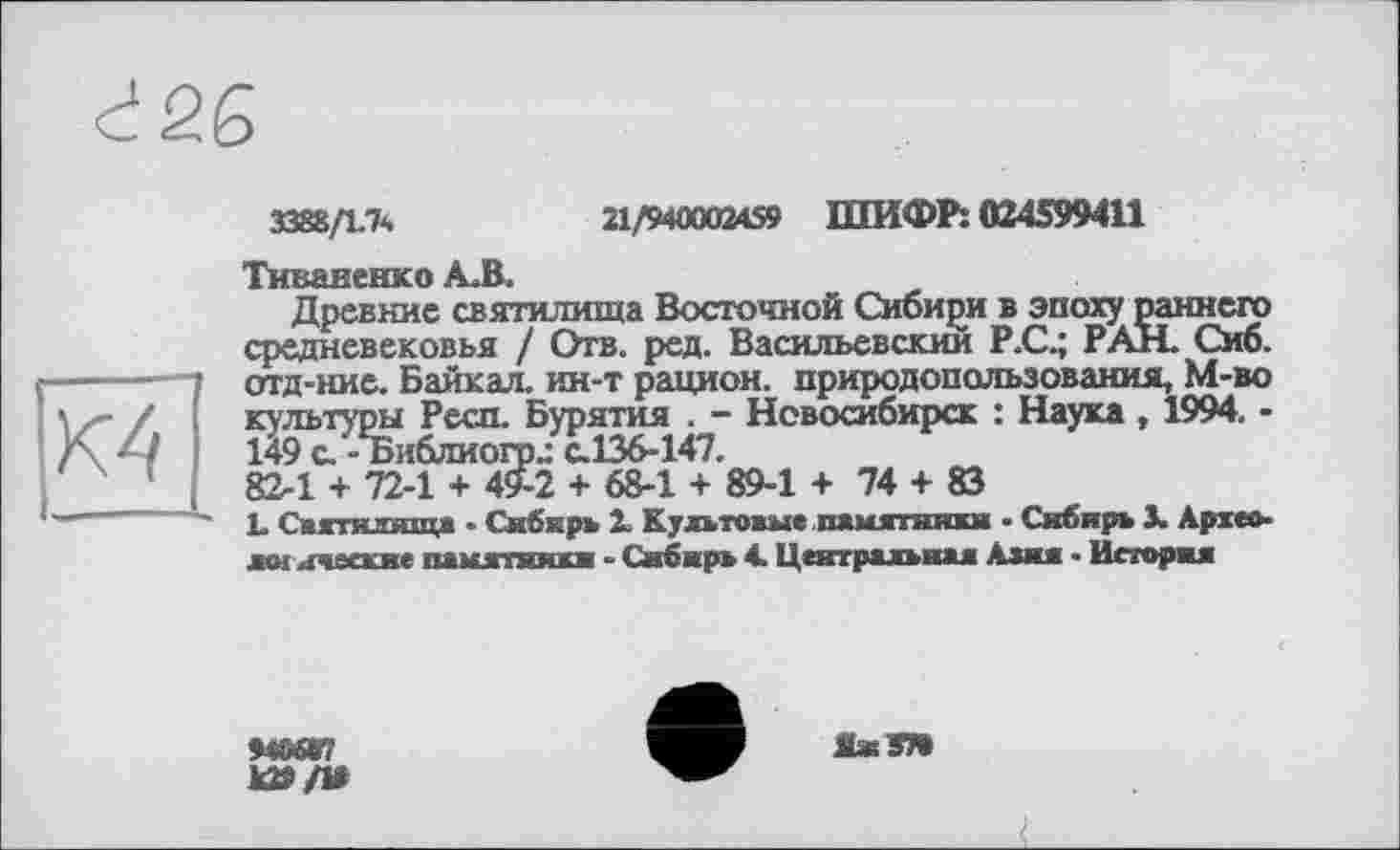 ﻿К4
3388/1.7*,	21/940002459 ШИФР: 024599411
Тиваиенко А.В.
Древние святилища Восточной Сибири в эпоху раннего средневековья / Отв. ред. Васильевский Р.С.; РАН. Сиб. отд-ние. Байкал, ин-т рацион, природопользования, М-во культуры Респ. Бурятия . - Новосибирск : Наука , 1994. -149 с.’- Библиогр.: с.136-147.
82-1 + 72-1 + 49-2 + 68-1 + 89-1 + 74 + 83
L Святилища • Сибирь і Культовые памятники • Сибирь 3. Археозої имеекие памятники - Сибирь 4. Центральная Азии • История
М8ЯГ7
Ю»/1»
ЯжЯ»